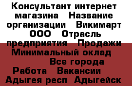 Консультант интернет магазина › Название организации ­ Викимарт, ООО › Отрасль предприятия ­ Продажи › Минимальный оклад ­ 15 000 - Все города Работа » Вакансии   . Адыгея респ.,Адыгейск г.